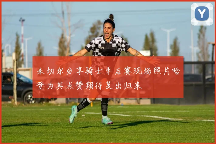 米切尔分享骑士季后赛现场照片哈登为其点赞期待复出归来