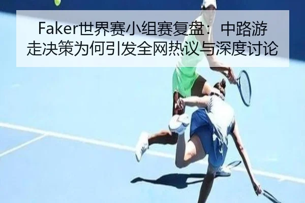 Faker世界赛小组赛复盘：中路游走决策为何引发全网热议与深度讨论 - MILAN.COM