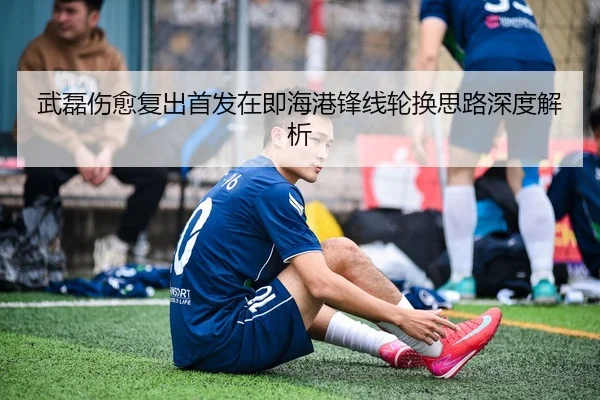 武磊伤愈复出首发在即海港锋线轮换思路深度解析（MILAN.COM）