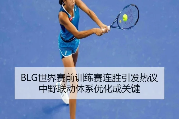 BLG世界赛前训练赛连胜引发热议 中野联动体系优化成关键（MILAN.COM）